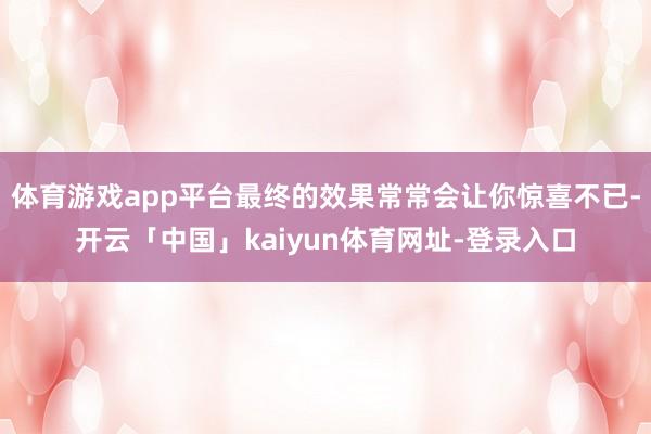 体育游戏app平台最终的效果常常会让你惊喜不已-开云「中国」kaiyun体育网址-登录入口