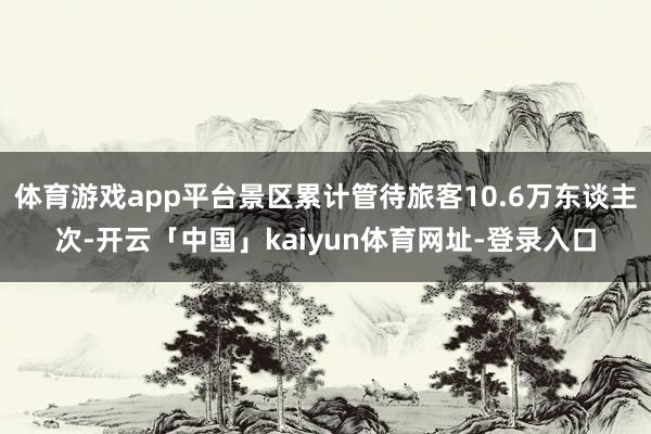 体育游戏app平台景区累计管待旅客10.6万东谈主次-开云「中国」kaiyun体育网址-登录入口