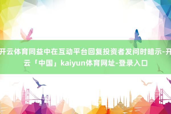 开云体育同益中在互动平台回复投资者发问时暗示-开云「中国」kaiyun体育网址-登录入口