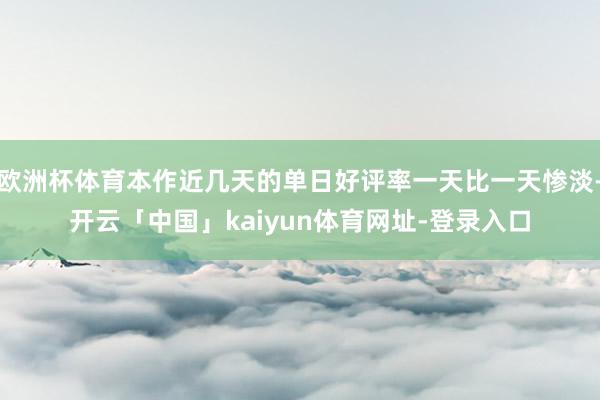 欧洲杯体育本作近几天的单日好评率一天比一天惨淡-开云「中国」kaiyun体育网址-登录入口