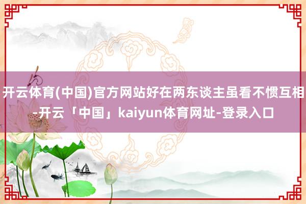 开云体育(中国)官方网站好在两东谈主虽看不惯互相-开云「中国」kaiyun体育网址-登录入口