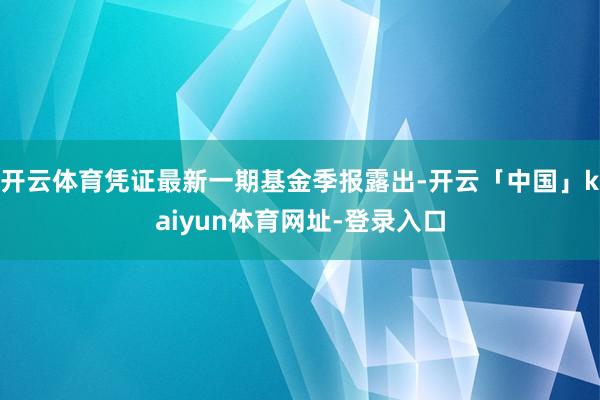 开云体育凭证最新一期基金季报露出-开云「中国」kaiyun体育网址-登录入口