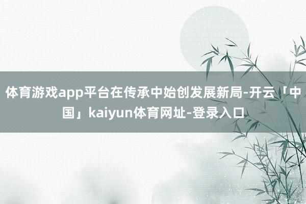 体育游戏app平台在传承中始创发展新局-开云「中国」kaiyun体育网址-登录入口