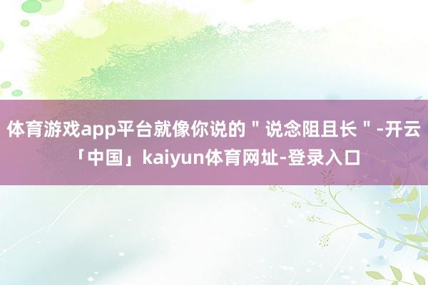 体育游戏app平台就像你说的＂说念阻且长＂-开云「中国」kaiyun体育网址-登录入口