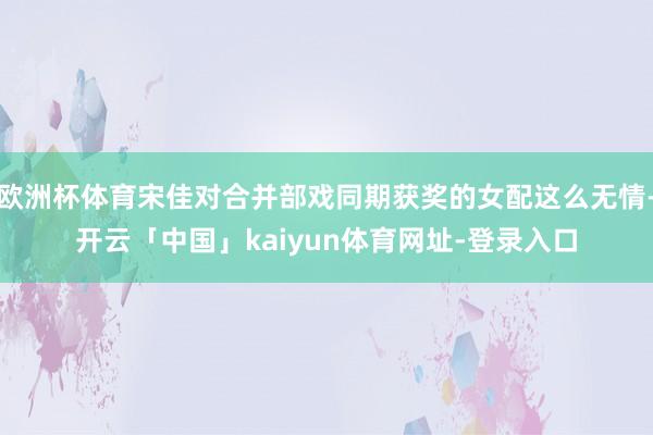欧洲杯体育宋佳对合并部戏同期获奖的女配这么无情-开云「中国」kaiyun体育网址-登录入口