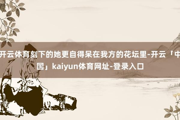 开云体育刻下的她更自得呆在我方的花坛里-开云「中国」kaiyun体育网址-登录入口