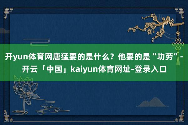 开yun体育网唐猛要的是什么？他要的是“功劳”-开云「中国」kaiyun体育网址-登录入口