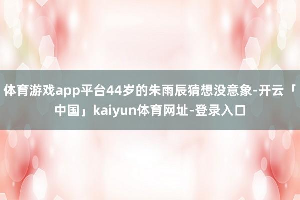 体育游戏app平台44岁的朱雨辰猜想没意象-开云「中国」kaiyun体育网址-登录入口