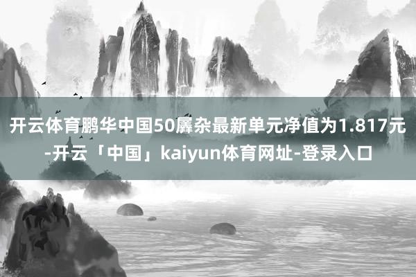 开云体育鹏华中国50羼杂最新单元净值为1.817元-开云「中国」kaiyun体育网址-登录入口