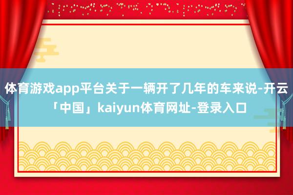 体育游戏app平台关于一辆开了几年的车来说-开云「中国」kaiyun体育网址-登录入口