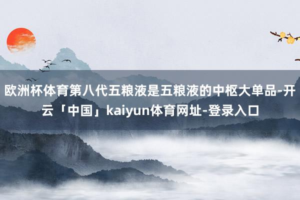 欧洲杯体育 第八代五粮液是五粮液的中枢大单品-开云「中国」kaiyun体育网址-登录入口