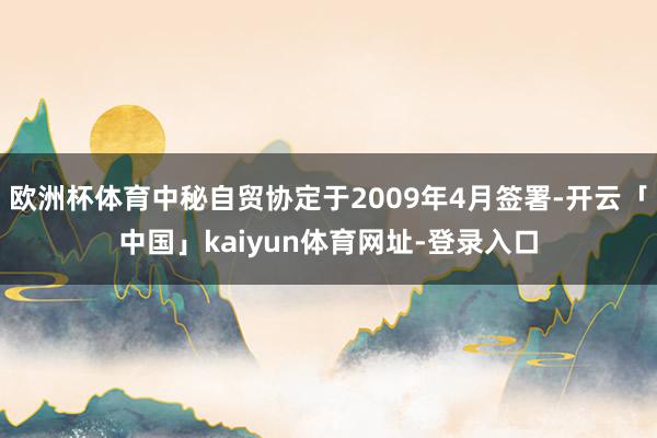 欧洲杯体育中秘自贸协定于2009年4月签署-开云「中国」kaiyun体育网址-登录入口