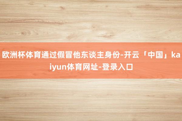 欧洲杯体育通过假冒他东谈主身份-开云「中国」kaiyun体育网址-登录入口