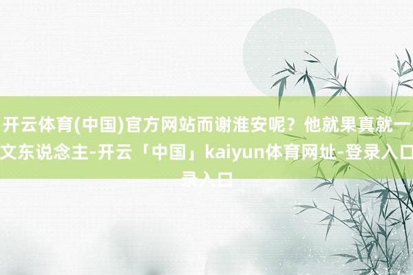 开云体育(中国)官方网站而谢淮安呢?他就果真就一文东说念主-开云「中国」kaiyun体育网址-登录入口