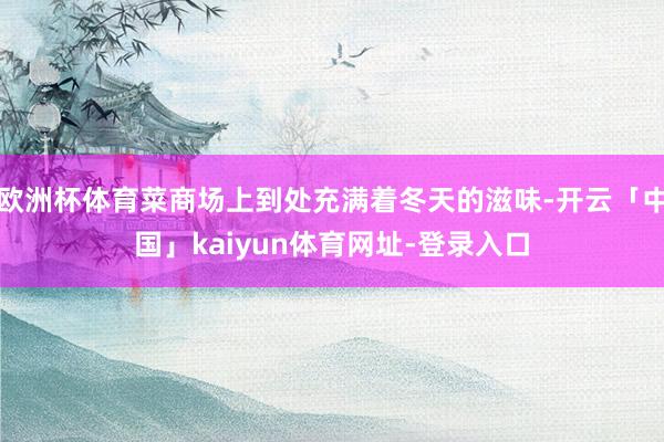 欧洲杯体育菜商场上到处充满着冬天的滋味-开云「中国」kaiyun体育网址-登录入口