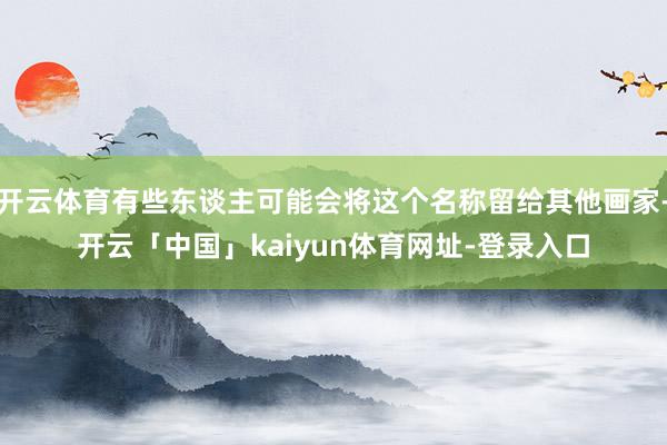 开云体育有些东谈主可能会将这个名称留给其他画家-开云「中国」kaiyun体育网址-登录入口