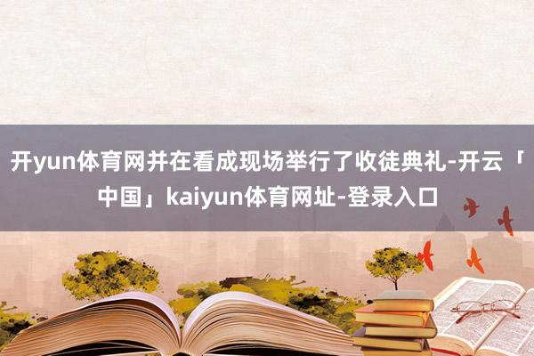开yun体育网并在看成现场举行了收徒典礼-开云「中国」kaiyun体育网址-登录入口