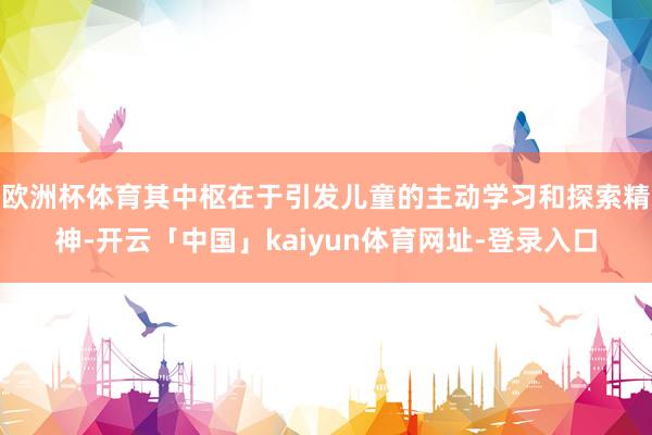 欧洲杯体育其中枢在于引发儿童的主动学习和探索精神-开云「中国」kaiyun体育网址-登录入口