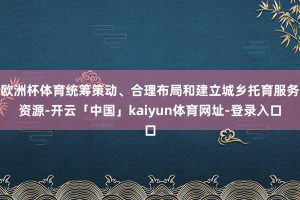 欧洲杯体育统筹策动、合理布局和建立城乡托育服务资源-开云「中国」kaiyun体育网址-登录入口