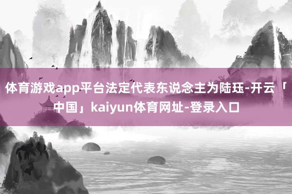 体育游戏app平台法定代表东说念主为陆珏-开云「中国」kaiyun体育网址-登录入口