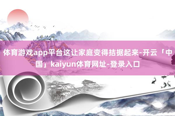 体育游戏app平台这让家庭变得拮据起来-开云「中国」kaiyun体育网址-登录入口