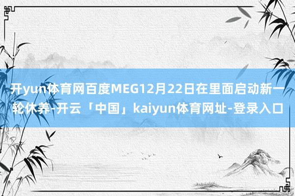 开yun体育网百度MEG12月22日在里面启动新一轮休养-开云「中国」kaiyun体育网址-登录入口
