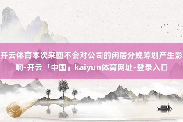 开云体育本次来回不会对公司的闲居分娩筹划产生影响-开云「中国」kaiyun体育网址-登录入口