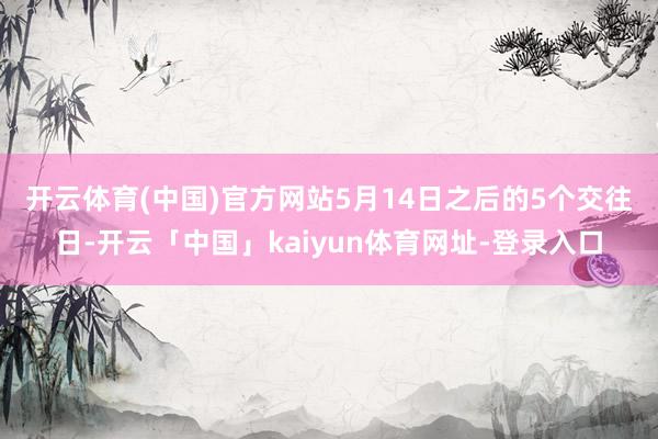 开云体育(中国)官方网站 5月14日之后的5个交往日-开云「中国」kaiyun体育网址-登录入口
