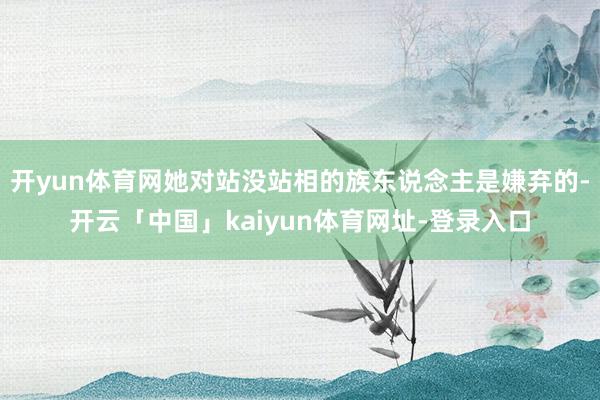 开yun体育网她对站没站相的族东说念主是嫌弃的-开云「中国」kaiyun体育网址-登录入口