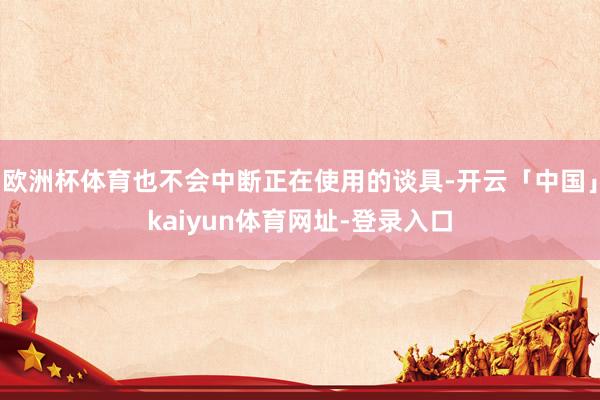 欧洲杯体育也不会中断正在使用的谈具-开云「中国」kaiyun体育网址-登录入口