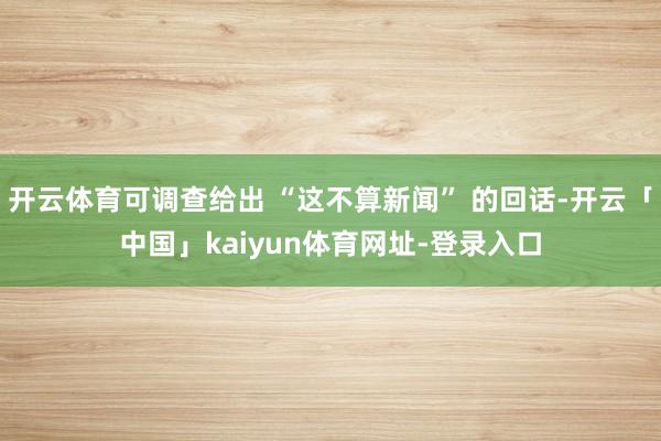 开云体育可调查给出 “这不算新闻” 的回话-开云「中国」kaiyun体育网址-登录入口