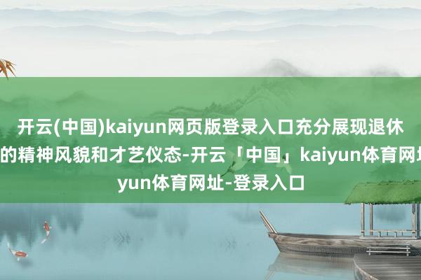 开云(中国)kaiyun网页版登录入口充分展现退休东说念主员的精神风貌和才艺仪态-开云「中国」kaiyun体育网址-登录入口