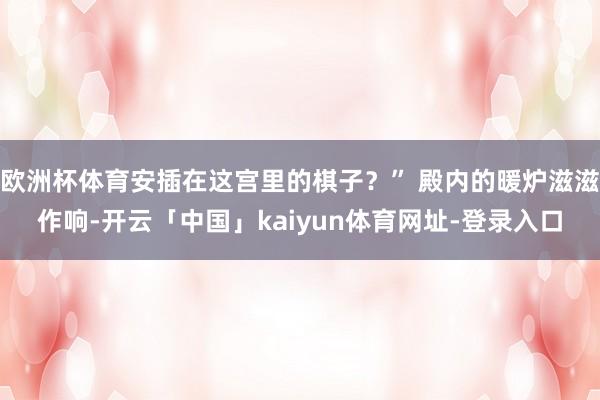 欧洲杯体育安插在这宫里的棋子?” 殿内的暖炉滋滋作响-开云「中国」kaiyun体育网址-登录入口