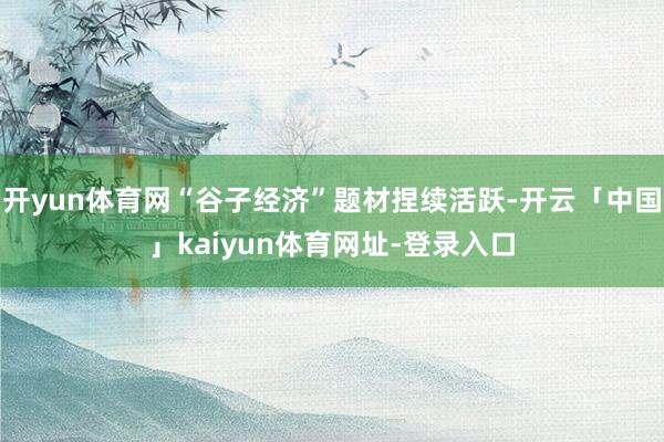 开yun体育网“谷子经济”题材捏续活跃-开云「中国」kaiyun体育网址-登录入口