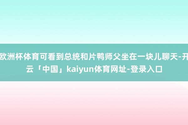 欧洲杯体育可看到总统和片鸭师父坐在一块儿聊天-开云「中国」kaiyun体育网址-登录入口