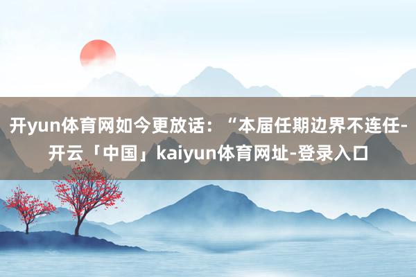 开yun体育网如今更放话：“本届任期边界不连任-开云「中国」kaiyun体育网址-登录入口