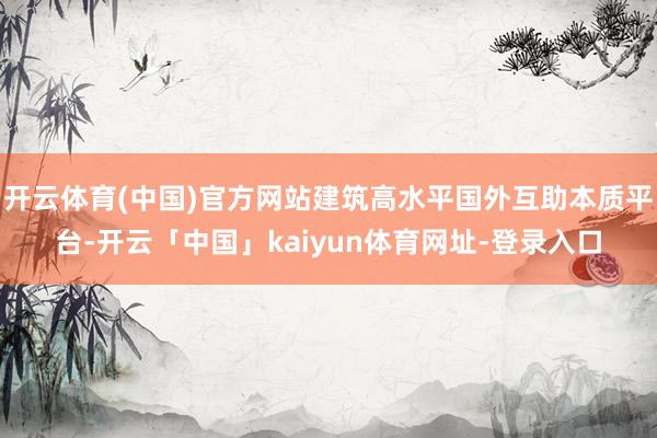 开云体育(中国)官方网站建筑高水平国外互助本质平台-开云「中国」kaiyun体育网址-登录入口