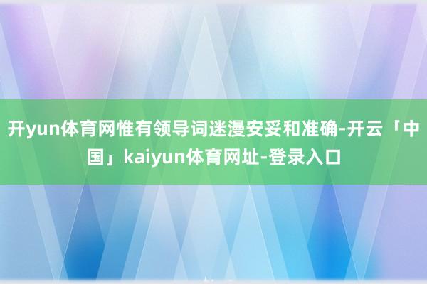开yun体育网惟有领导词迷漫安妥和准确-开云「中国」kaiyun体育网址-登录入口