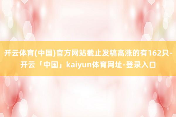 开云体育(中国)官方网站截止发稿高涨的有162只-开云「中国」kaiyun体育网址-登录入口