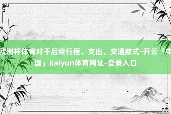 欧洲杯体育对于后续行程、支出、交通款式-开云「中国」kaiyun体育网址-登录入口