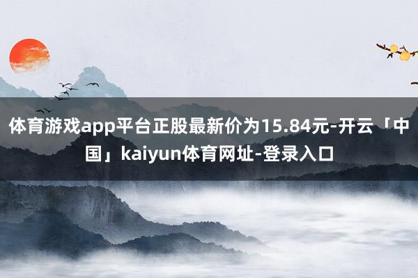 体育游戏app平台正股最新价为15.84元-开云「中国」kaiyun体育网址-登录入口