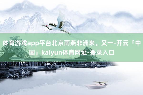 体育游戏app平台北京雨燕非洲来。又一-开云「中国」kaiyun体育网址-登录入口