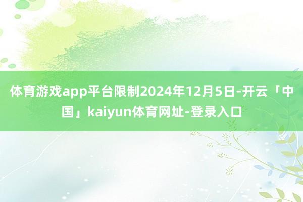 体育游戏app平台限制2024年12月5日-开云「中国」kaiyun体育网址-登录入口