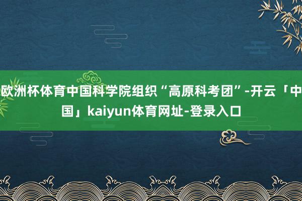 欧洲杯体育中国科学院组织“高原科考团”-开云「中国」kaiyun体育网址-登录入口