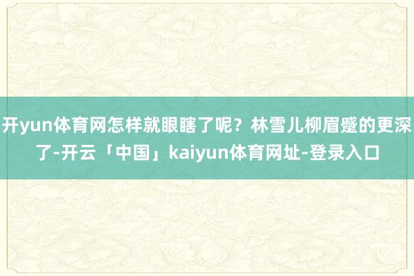开yun体育网怎样就眼瞎了呢？林雪儿柳眉蹙的更深了-开云「中国」kaiyun体育网址-登录入口
