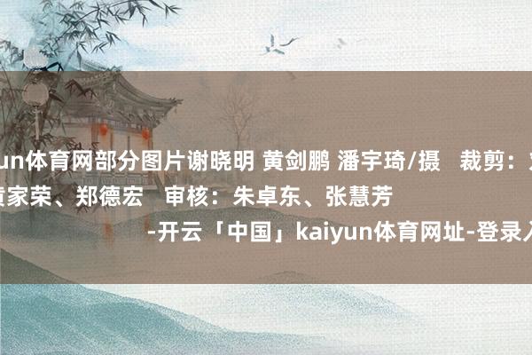 开yun体育网部分图片谢晓明 黄剑鹏 潘宇琦/摄 裁剪:刘樱洁 责编:黄家荣、郑德宏 审核:朱卓东、张慧芳 -开云「中国」kaiyun体育网址-登录入口