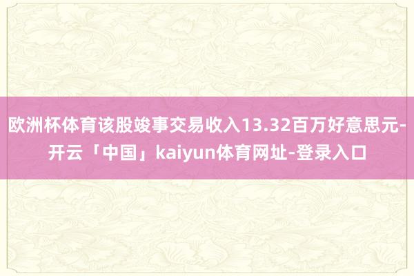 欧洲杯体育该股竣事交易收入13.32百万好意思元-开云「中国」kaiyun体育网址-登录入口