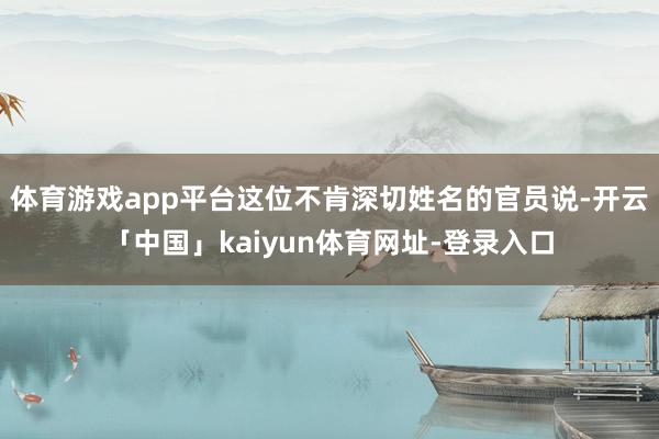 体育游戏app平台这位不肯深切姓名的官员说-开云「中国」kaiyun体育网址-登录入口