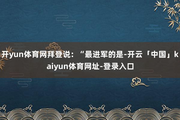 开yun体育网拜登说：“最进军的是-开云「中国」kaiyun体育网址-登录入口