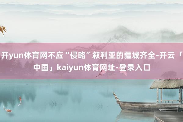 开yun体育网不应“侵略”叙利亚的疆城齐全-开云「中国」kaiyun体育网址-登录入口